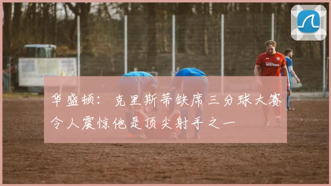华盛顿：克里斯蒂缺席三分球大赛令人震惊他是顶尖射手之一