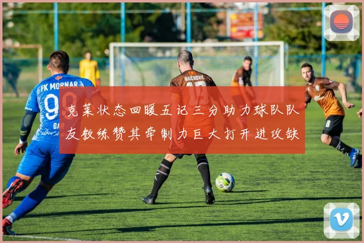 克莱状态回暖五记三分助力球队队友教练赞其牵制力巨大打开进攻缺口