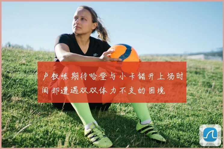 卢教练期待哈登与小卡错开上场时间却遭遇双双体力不支的困境