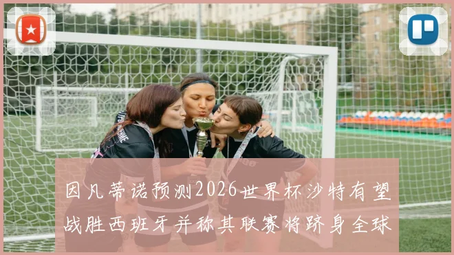 因凡蒂诺预测2026世界杯沙特有望战胜西班牙并称其联赛将跻身全球前三