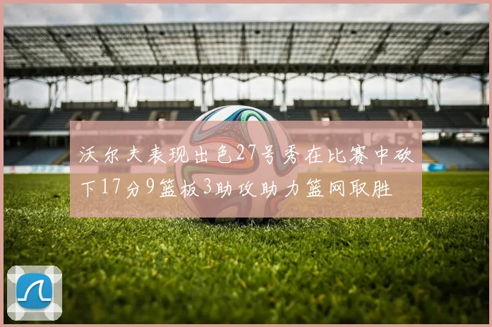 沃尔夫表现出色27号秀在比赛中砍下17分9篮板3助攻助力篮网取胜