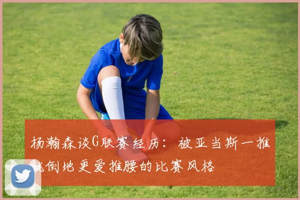杨瀚森谈G联赛经历：被亚当斯一推就倒地更爱推腰的比赛风格