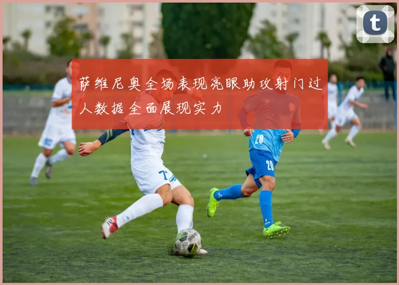 萨维尼奥全场表现亮眼助攻射门过人数据全面展现实力