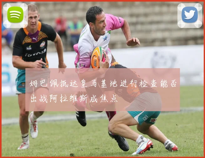 姆巴佩抵达皇马基地进行检查能否出战阿拉维斯成焦点