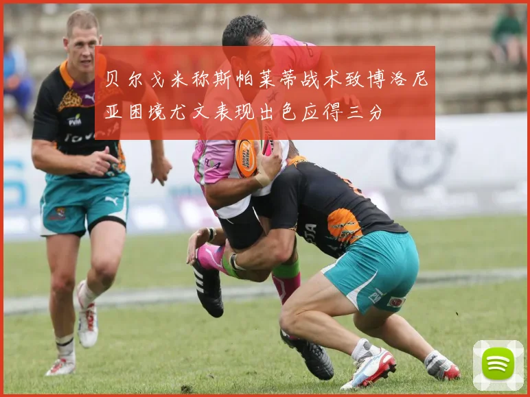 贝尔戈米称斯帕莱蒂战术致博洛尼亚困境尤文表现出色应得三分