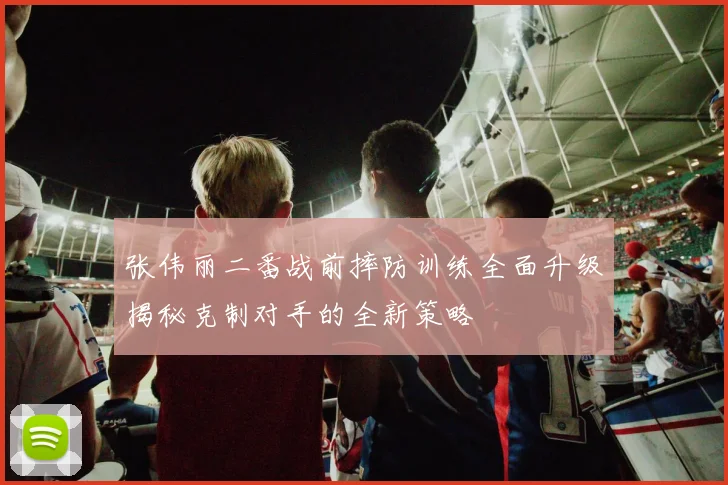 张伟丽二番战前摔防训练全面升级揭秘克制对手的全新策略