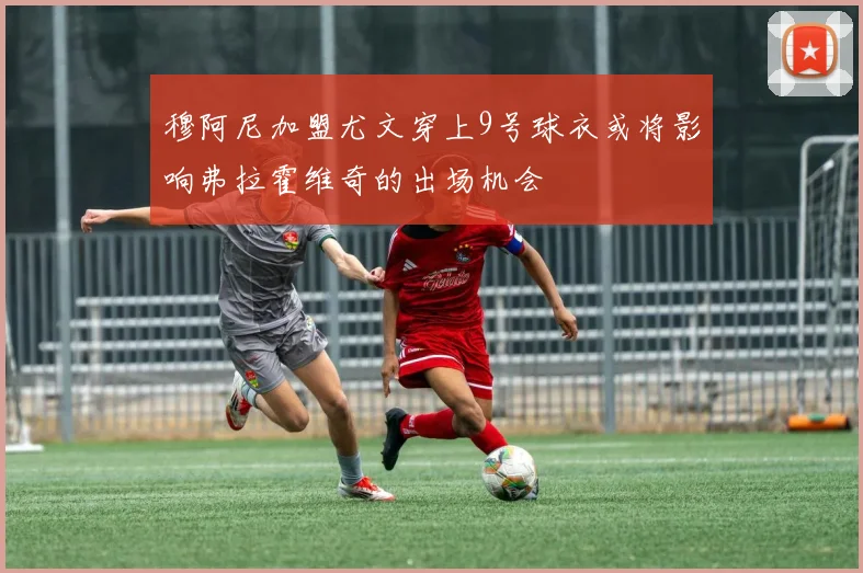 穆阿尼加盟尤文穿上9号球衣或将影响弗拉霍维奇的出场机会